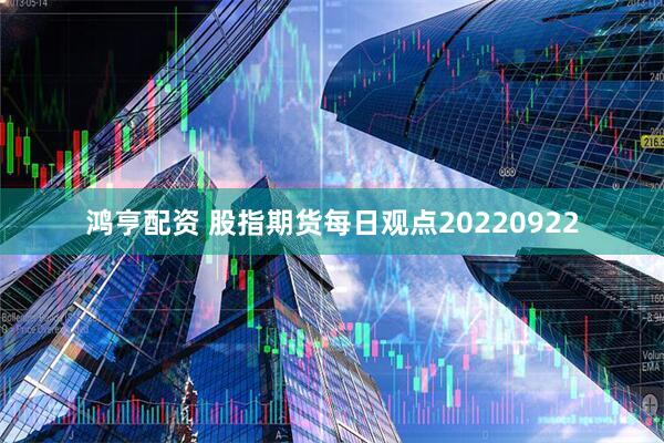 鸿亨配资 股指期货每日观点20220922