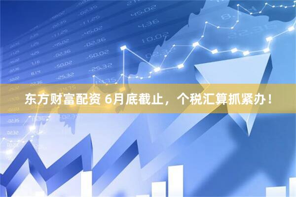 东方财富配资 6月底截止，个税汇算抓紧办！