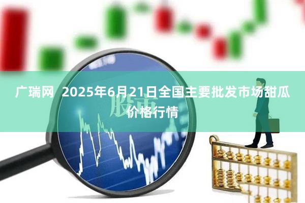 广瑞网  2025年6月21日全国主要批发市场甜瓜价格行情