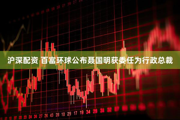 沪深配资 百富环球公布聂国明获委任为行政总裁