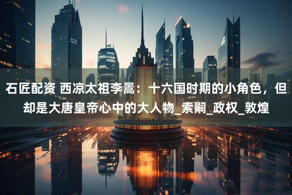 石匠配资 西凉太祖李暠：十六国时期的小角色，但却是大唐皇帝心中的大人物_索嗣_政权_敦煌