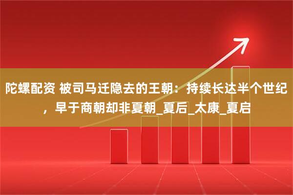 陀螺配资 被司马迁隐去的王朝：持续长达半个世纪，早于商朝却非夏朝_夏后_太康_夏启