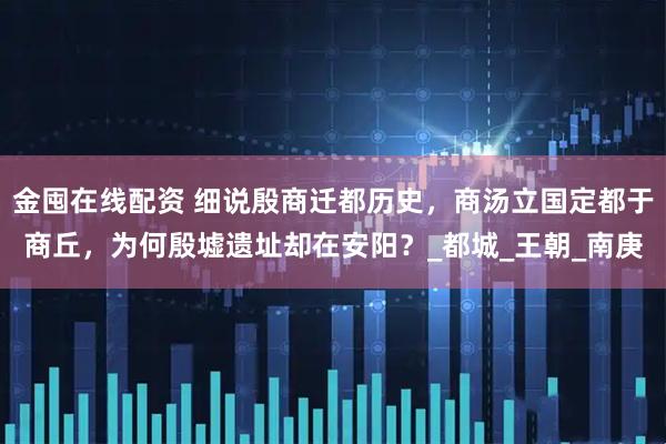 金囤在线配资 细说殷商迁都历史，商汤立国定都于商丘，为何殷墟遗址却在安阳？_都城_王朝_南庚