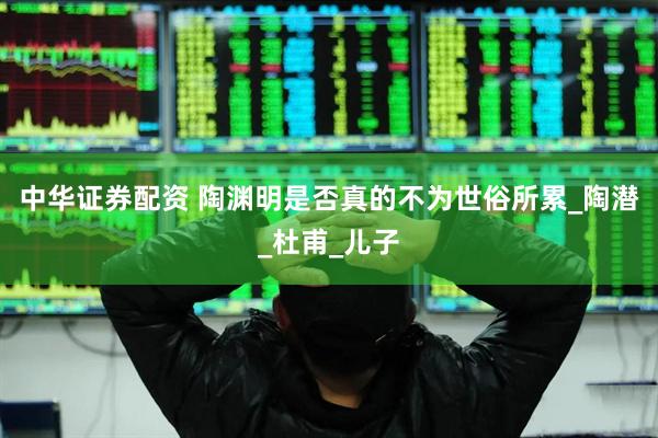 中华证券配资 陶渊明是否真的不为世俗所累_陶潜_杜甫_儿子