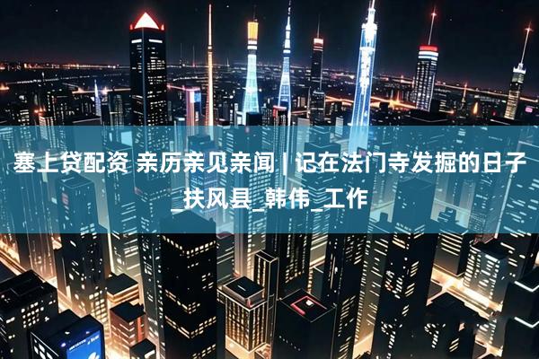 塞上贷配资 亲历亲见亲闻 | 记在法门寺发掘的日子_扶风县_韩伟_工作