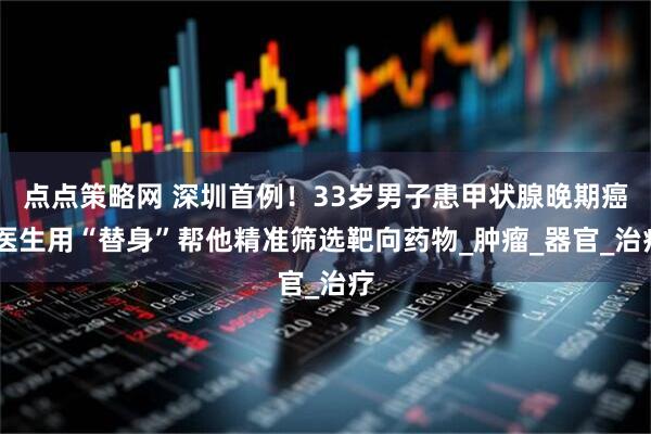 点点策略网 深圳首例！33岁男子患甲状腺晚期癌 医生用“替身”帮他精准筛选靶向药物_肿瘤_器官_治疗