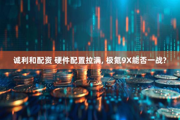 诚利和配资 硬件配置拉满, 极氪9X能否一战?
