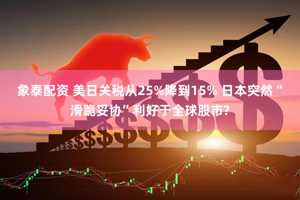 象泰配资 美日关税从25%降到15% 日本突然“滑跪妥协”利好于全球股市?