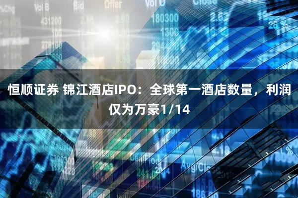 恒顺证券 锦江酒店IPO：全球第一酒店数量，利润仅为万豪1/14