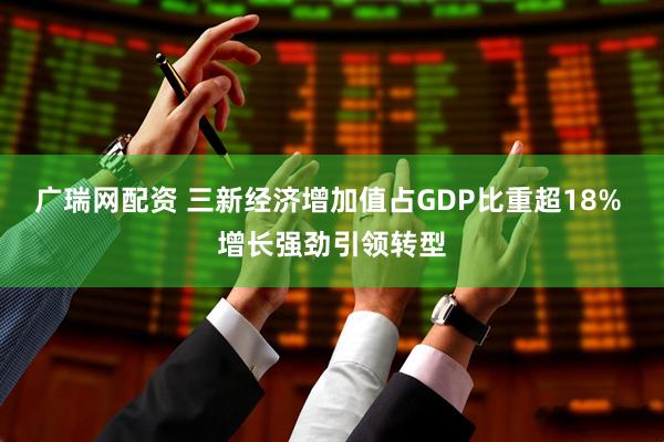广瑞网配资 三新经济增加值占GDP比重超18% 增长强劲引领转型