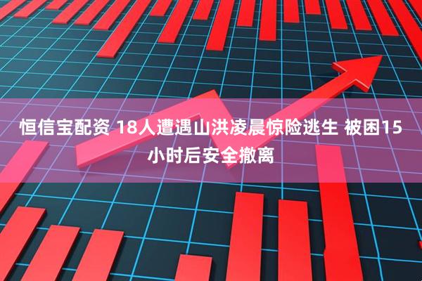 恒信宝配资 18人遭遇山洪凌晨惊险逃生 被困15小时后安全撤离