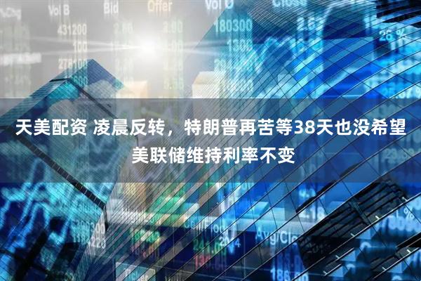 天美配资 凌晨反转，特朗普再苦等38天也没希望 美联储维持利率不变