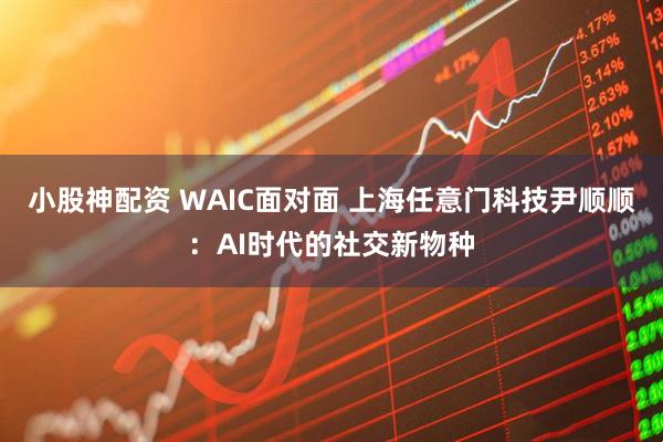 小股神配资 WAIC面对面 上海任意门科技尹顺顺：AI时代的社交新物种