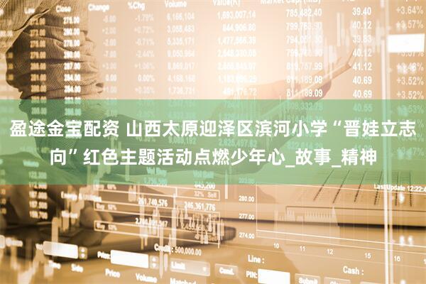 盈途金宝配资 山西太原迎泽区滨河小学“晋娃立志向”红色主题活动点燃少年心_故事_精神
