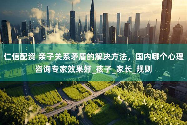 仁信配资 亲子关系矛盾的解决方法，国内哪个心理咨询专家效果好_孩子_家长_规则