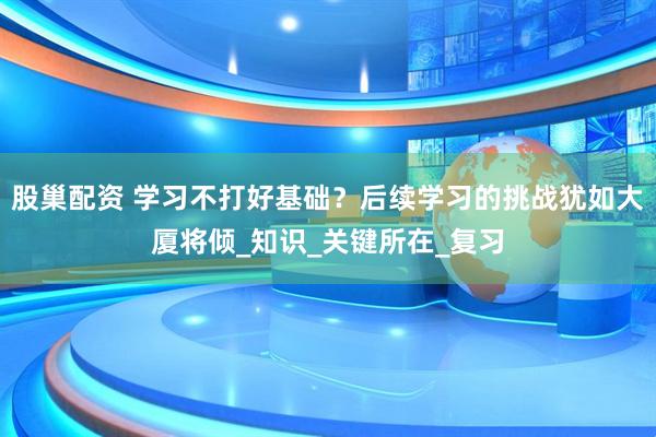 股巢配资 学习不打好基础？后续学习的挑战犹如大厦将倾_知识_关键所在_复习
