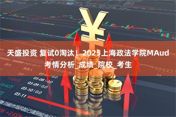 天盛投资 复试0淘汰！2025上海政法学院MAud考情分析_成绩_院校_考生