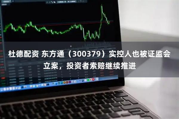 杜德配资 东方通（300379）实控人也被证监会立案，投资者索赔继续推进