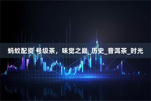 蚂蚊配资 号级茶，味觉之巅_历史_普洱茶_时光
