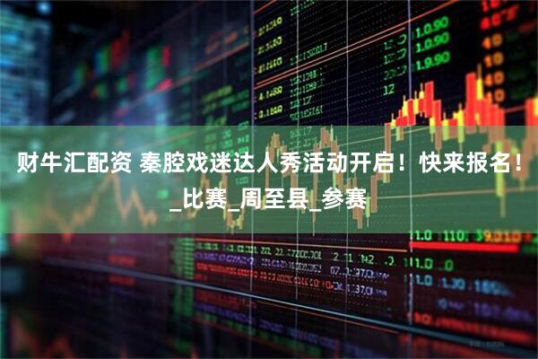 财牛汇配资 秦腔戏迷达人秀活动开启！快来报名！_比赛_周至县_参赛