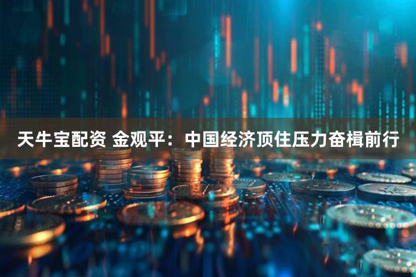 天牛宝配资 金观平：中国经济顶住压力奋楫前行