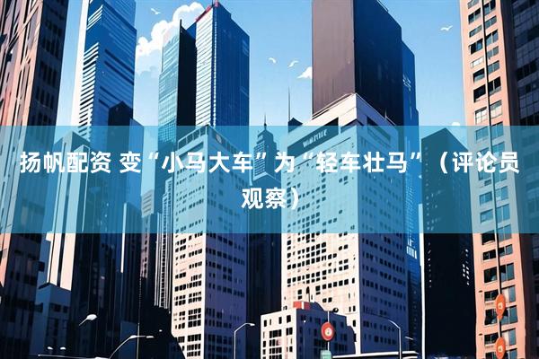 扬帆配资 变“小马大车”为“轻车壮马”（评论员观察）