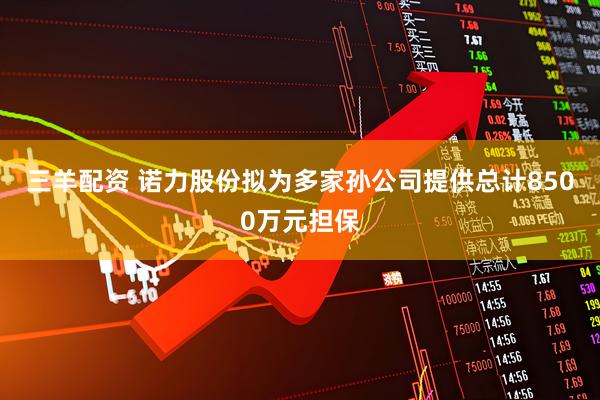三羊配资 诺力股份拟为多家孙公司提供总计8500万元担保