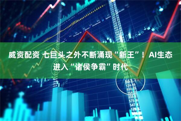 威资配资 七巨头之外不断涌现“新王”！AI生态进入“诸侯争霸”时代