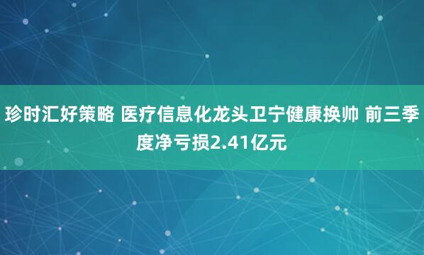 珍时汇好策略 医疗信息化龙头卫宁健康换帅 前三季度净亏损2.41亿元