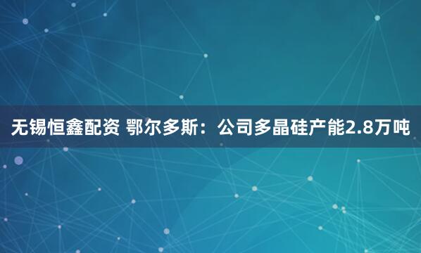 无锡恒鑫配资 鄂尔多斯：公司多晶硅产能2.8万吨