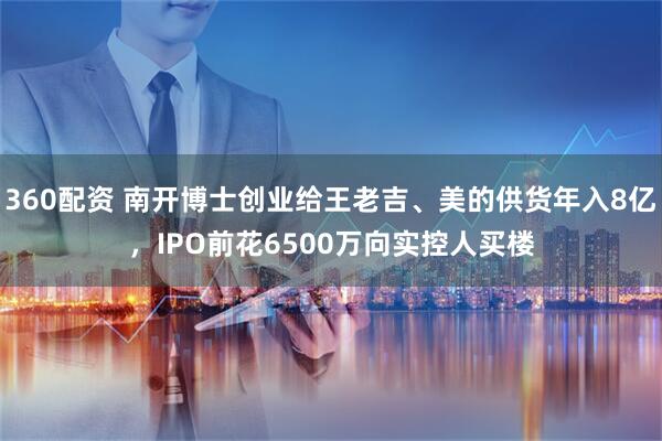 360配资 南开博士创业给王老吉、美的供货年入8亿，IPO前花6500万向实控人买楼