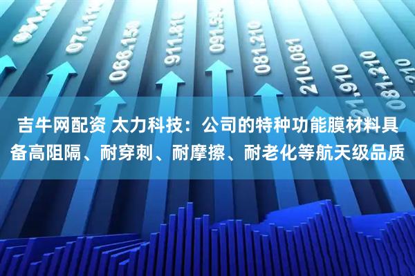 吉牛网配资 太力科技:公司的特种功能膜材料具备高阻隔、耐穿刺、耐摩擦、耐老化等航天级品质