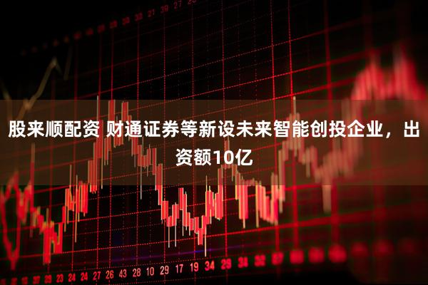 股来顺配资 财通证券等新设未来智能创投企业，出资额10亿