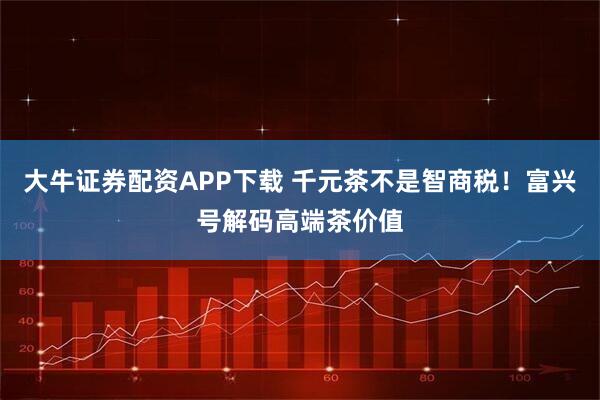 大牛证券配资APP下载 千元茶不是智商税！富兴号解码高端茶价值