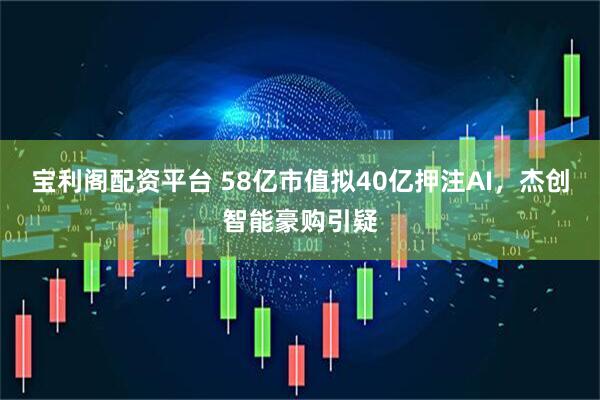 宝利阁配资平台 58亿市值拟40亿押注AI，杰创智能豪购引疑