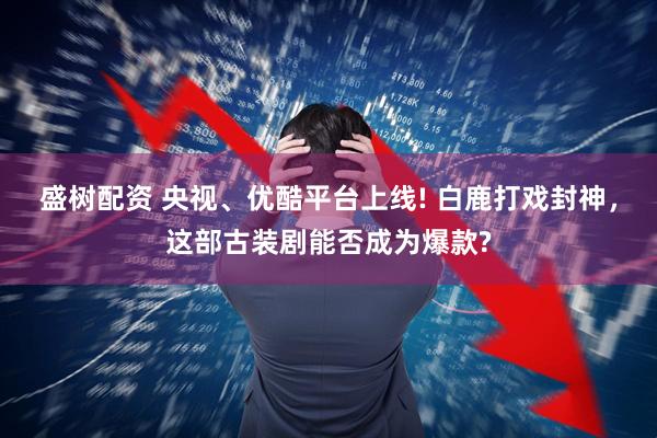 盛树配资 央视、优酷平台上线! 白鹿打戏封神，这部古装剧能否成为爆款?