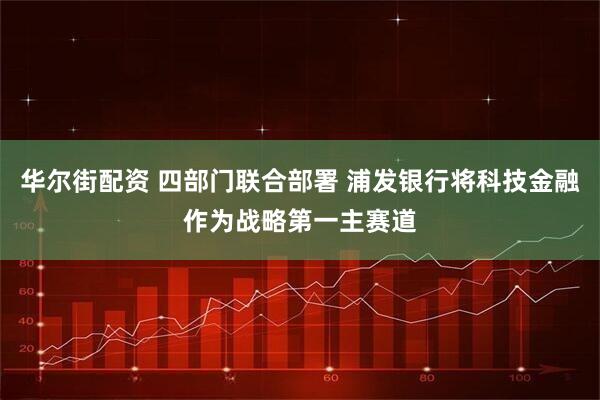 华尔街配资 四部门联合部署 浦发银行将科技金融作为战略第一主赛道