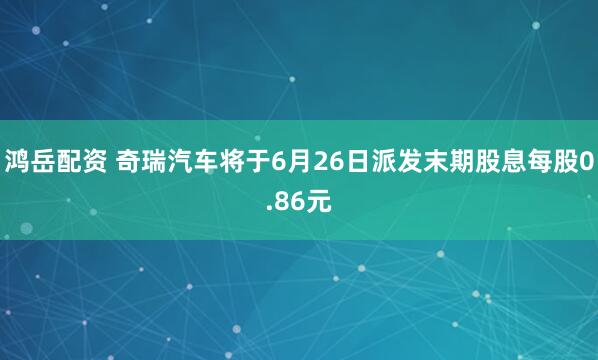 鸿岳配资 奇瑞汽车将于6月26日派发末期股息每股0.86元