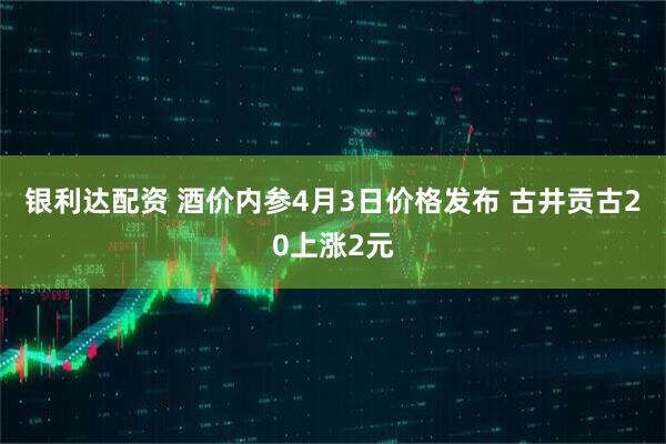 银利达配资 酒价内参4月3日价格发布 古井贡古20上涨2元