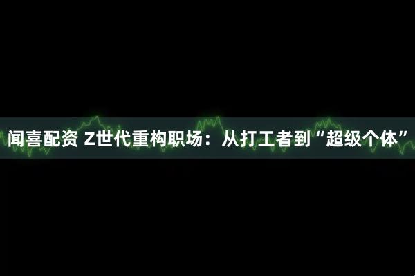 闻喜配资 Z世代重构职场：从打工者到“超级个体”