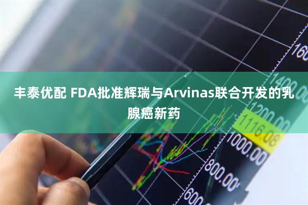 丰泰优配 FDA批准辉瑞与Arvinas联合开发的乳腺癌新药