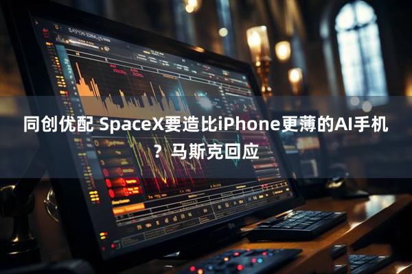 同创优配 SpaceX要造比iPhone更薄的AI手机？马斯克回应